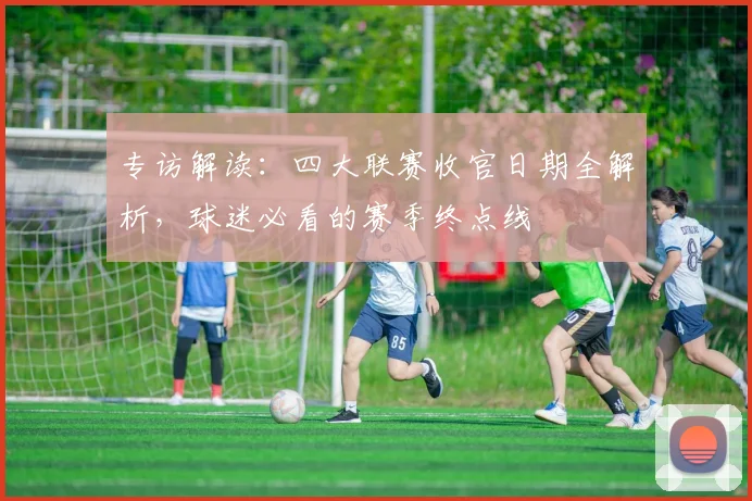 专访解读：四大联赛收官日期全解析，球迷必看的赛季终点线