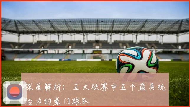 深度解析：五大联赛中五个最具统治力的豪门球队