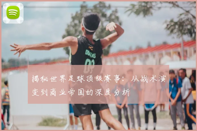 揭秘世界足球顶级赛事:从战术演变到商业帝国的深度分析