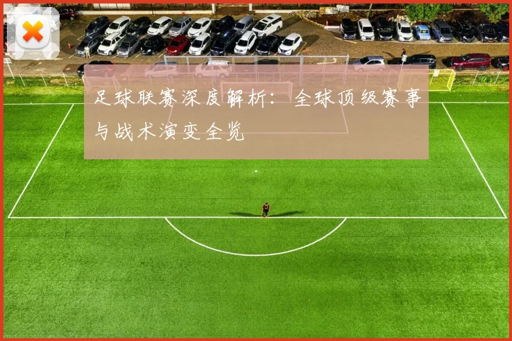 足球联赛深度解析:全球顶级赛事与战术演变全览