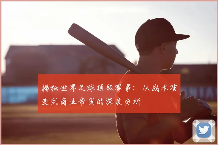 揭秘世界足球顶级赛事：从战术演变到商业帝国的深度分析