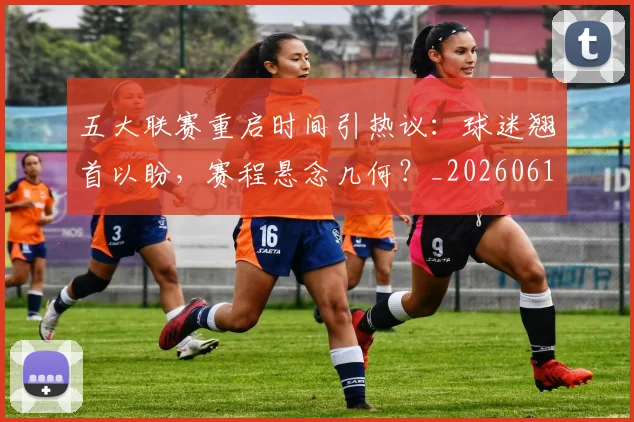五大联赛重启时间引热议：球迷翘首以盼，赛程悬念几何？_20260611141829