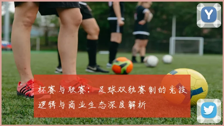杯赛与联赛：足球双轨赛制的竞技逻辑与商业生态深度解析